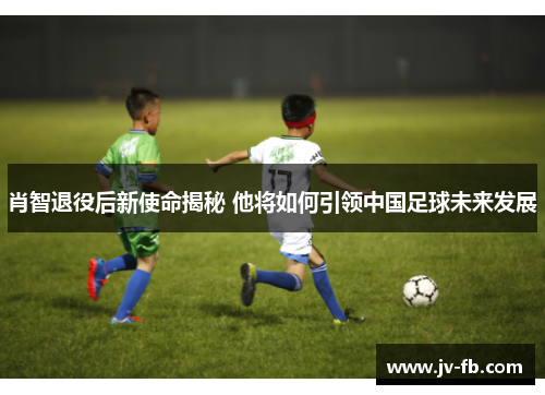 肖智退役后新使命揭秘 他将如何引领中国足球未来发展