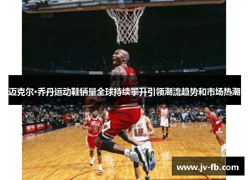 迈克尔·乔丹运动鞋销量全球持续攀升引领潮流趋势和市场热潮