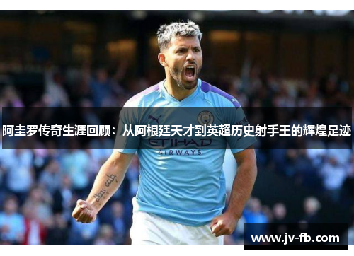 阿圭罗传奇生涯回顾:从阿根廷天才到英超历史射手王的辉煌足迹 阿圭罗传奇生涯回顾:从阿根廷天才到英超历史射手王的辉煌足迹