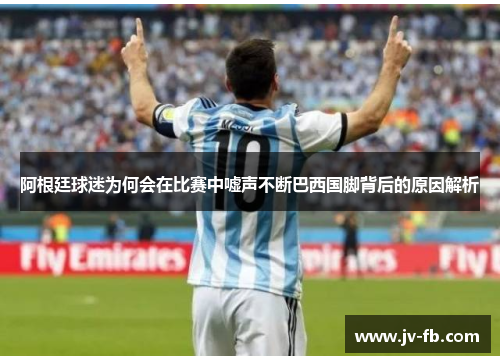 阿根廷球迷为何会在比赛中嘘声不断巴西国脚背后的原因解析