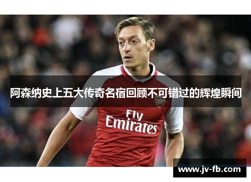 阿森纳史上五大传奇名宿回顾不可错过的辉煌瞬间 阿森纳史上五大传奇名宿回顾不可错过的辉煌瞬间