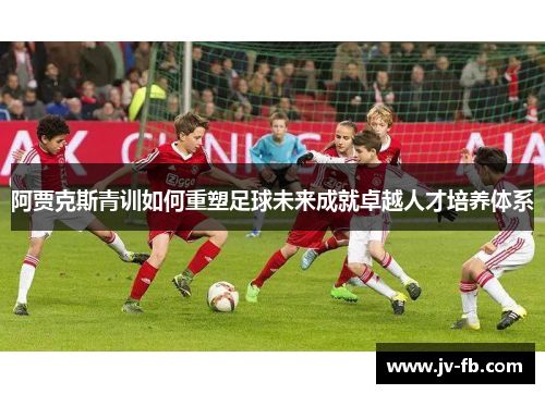 阿贾克斯青训如何重塑足球未来成就卓越人才培养体系