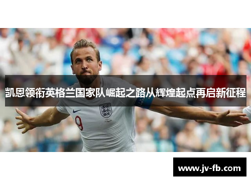 凯恩领衔英格兰国家队崛起之路从辉煌起点再启新征程 凯恩领衔英格兰国家队崛起之路从辉煌起点再启新征程