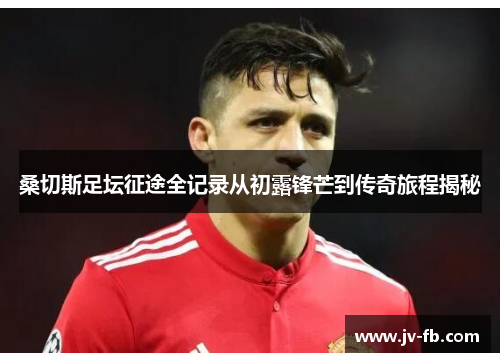 桑切斯足坛征途全记录从初露锋芒到传奇旅程揭秘