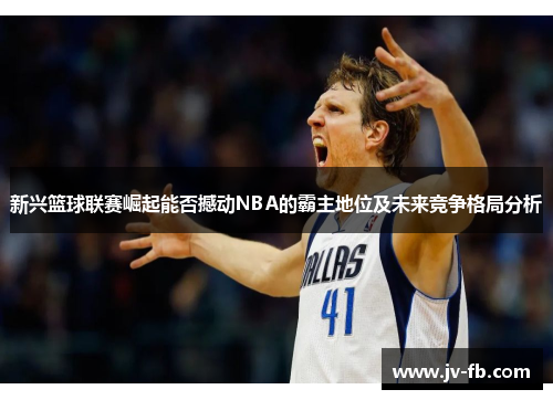 新兴篮球联赛崛起能否撼动NBA的霸主地位及未来竞争格局分析