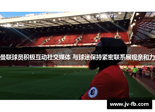 曼联球员积极互动社交媒体 与球迷保持紧密联系展现亲和力