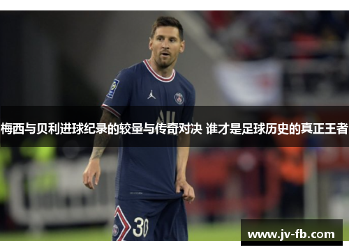 梅西与贝利进球纪录的较量与传奇对决 谁才是足球历史的真正王者 梅西与贝利进球纪录的较量与传奇对决 谁才是足球历史的真正王者