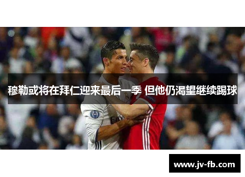 穆勒或将在拜仁迎来最后一季 但他仍渴望继续踢球