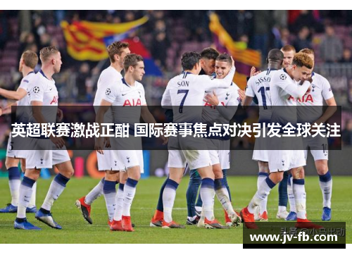 英超联赛激战正酣 国际赛事焦点对决引发全球关注 英超联赛激战正酣 国际赛事焦点对决引发全球关注