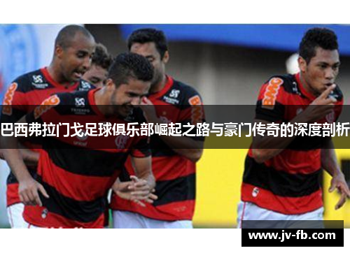 巴西弗拉门戈足球俱乐部崛起之路与豪门传奇的深度剖析