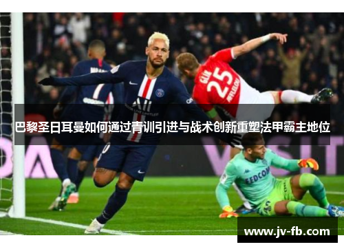 巴黎圣日耳曼如何通过青训引进与战术创新重塑法甲霸主地位