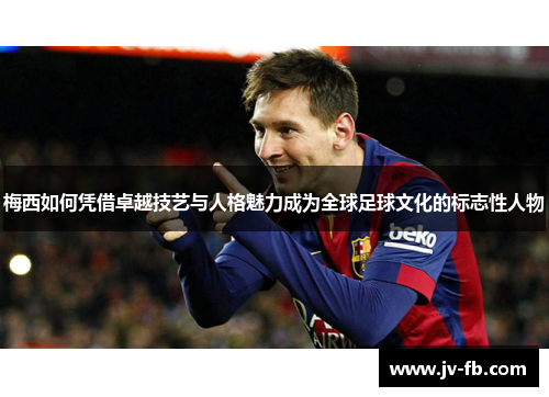 梅西如何凭借卓越技艺与人格魅力成为全球足球文化的标志性人物 梅西如何凭借卓越技艺与人格魅力成为全球足球文化的标志性人物