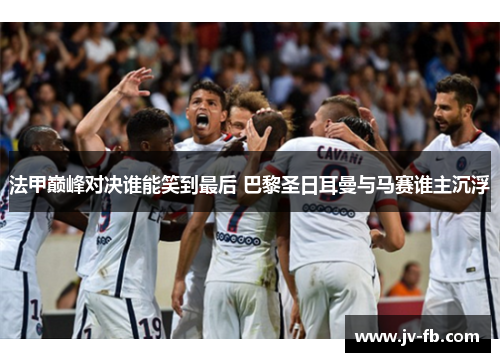 法甲巅峰对决谁能笑到最后 巴黎圣日耳曼与马赛谁主沉浮