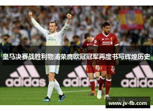 皇马决赛战胜利物浦荣膺欧冠冠军再度书写辉煌历史