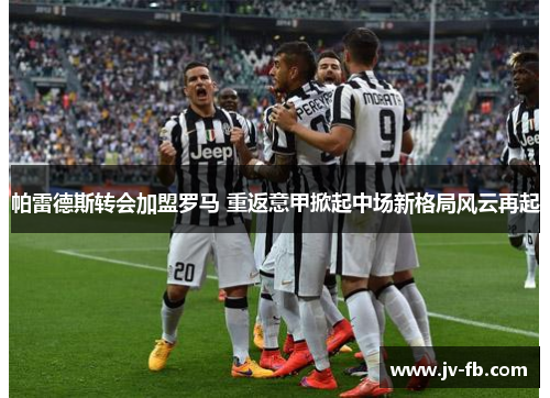 帕雷德斯转会加盟罗马 重返意甲掀起中场新格局风云再起 帕雷德斯转会加盟罗马 重返意甲掀起中场新格局风云再起