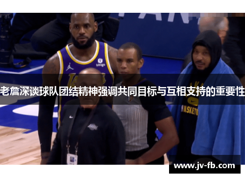 老詹深谈球队团结精神强调共同目标与互相支持的重要性