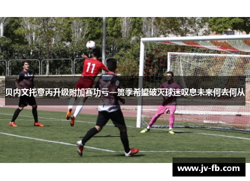 贝内文托意丙升级附加赛功亏一篑季希望破灭球迷叹息未来何去何从