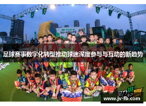 足球赛事数字化转型推动球迷深度参与与互动的新趋势