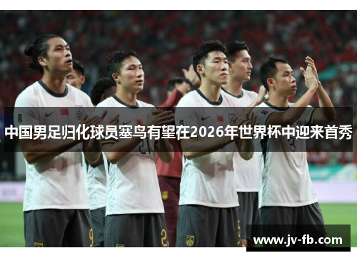 中国男足归化球员塞鸟有望在2026年世界杯中迎来首秀