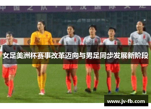 女足美洲杯赛事改革迈向与男足同步发展新阶段