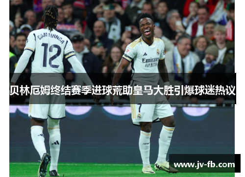 贝林厄姆终结赛季进球荒助皇马大胜引爆球迷热议 贝林厄姆终结赛季进球荒助皇马大胜引爆球迷热议