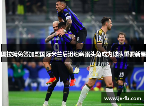 图拉姆免签加盟国际米兰后迅速崭露头角成为球队重要新星 图拉姆免签加盟国际米兰后迅速崭露头角成为球队重要新星