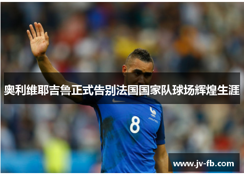 奥利维耶吉鲁正式告别法国国家队球场辉煌生涯 奥利维耶吉鲁正式告别法国国家队球场辉煌生涯