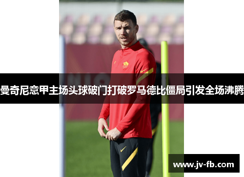 曼奇尼意甲主场头球破门打破罗马德比僵局引发全场沸腾
